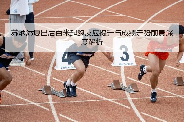 苏炳添复出后百米起跑反应提升与成绩走势前景深度解析