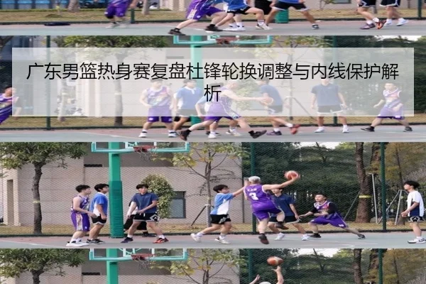 广东男篮热身赛复盘杜锋轮换调整与内线保护解析